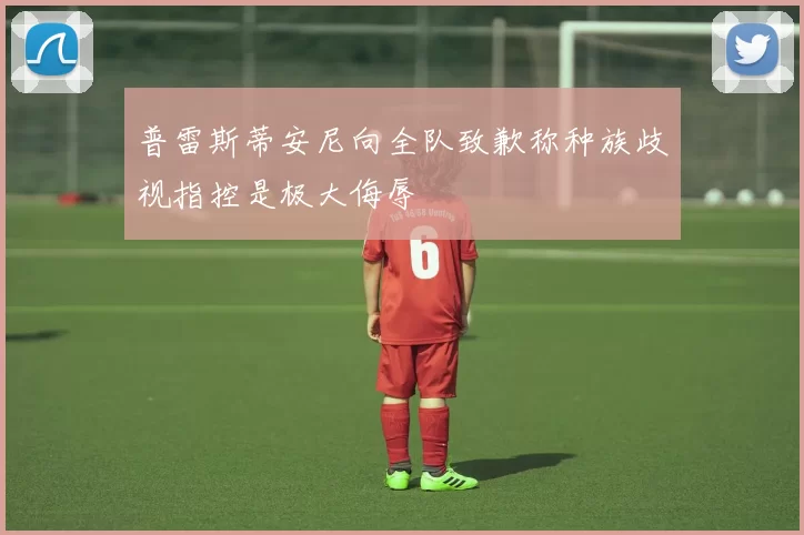 普雷斯蒂安尼向全队致歉称种族歧视指控是极大侮辱