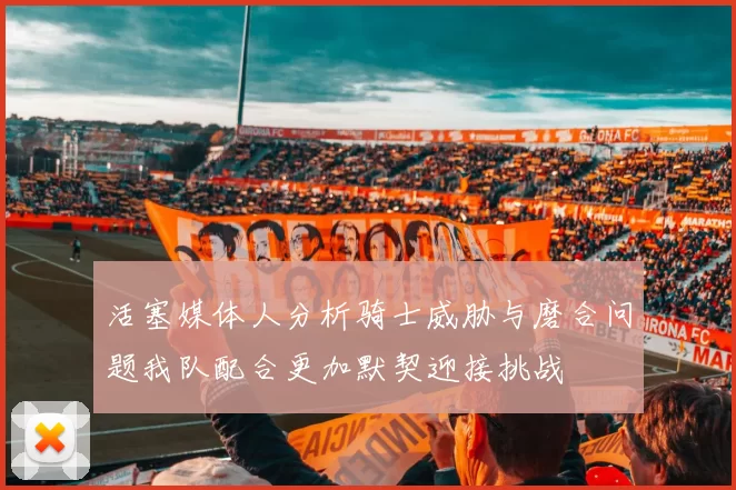 活塞媒体人分析骑士威胁与磨合问题我队配合更加默契迎接挑战