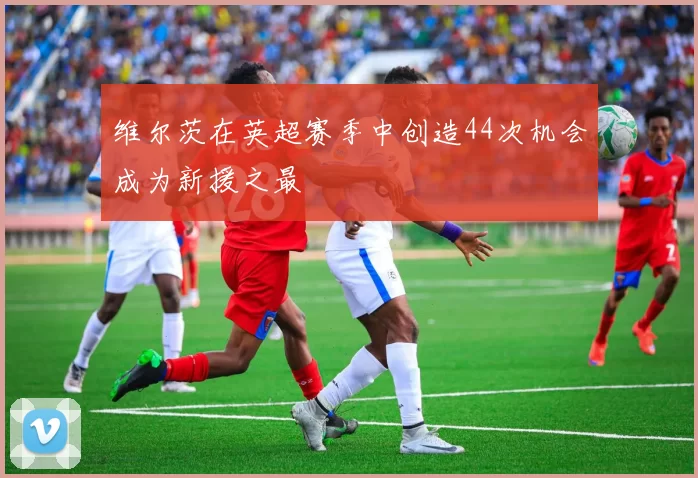 维尔茨在英超赛季中创造44次机会成为新援之最