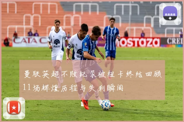 曼联英超不败纪录被纽卡终结回顾11场辉煌历程与失利瞬间