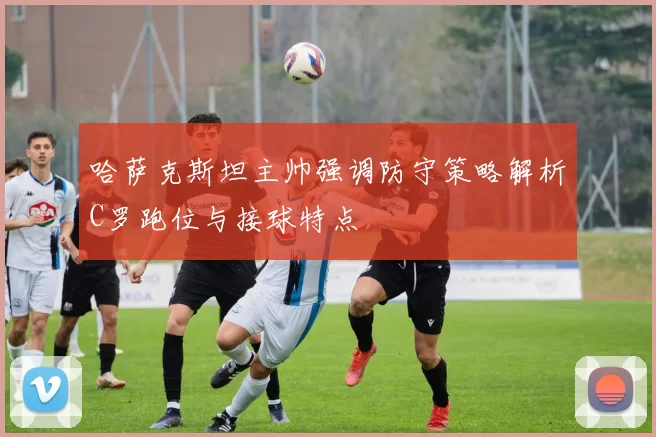 哈萨克斯坦主帅强调防守策略解析C罗跑位与接球特点