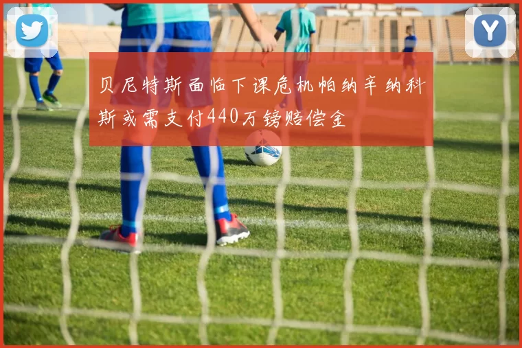 贝尼特斯面临下课危机帕纳辛纳科斯或需支付440万镑赔偿金