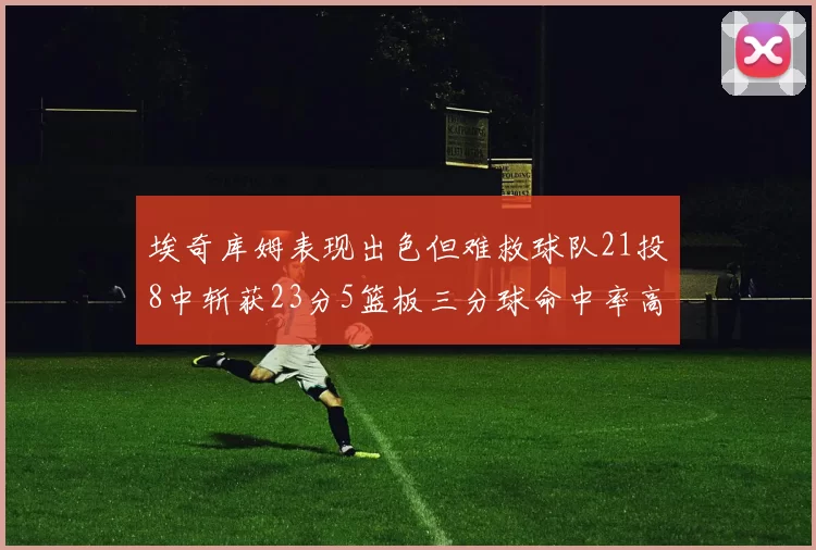 埃奇库姆表现出色但难救球队21投8中斩获23分5篮板三分球命中率高达45