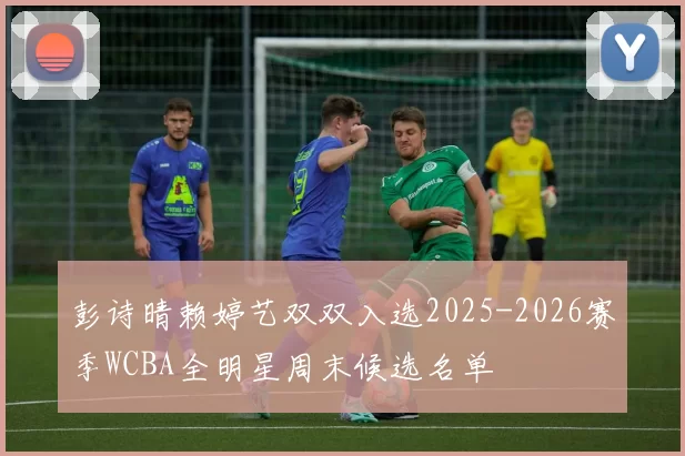 彭诗晴赖婷艺双双入选2025-2026赛季WCBA全明星周末候选名单