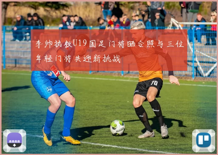 李帅执教U19国足门将晒合照与三位年轻门将共迎新挑战