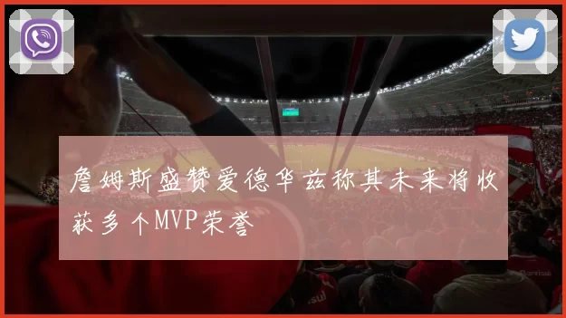 詹姆斯盛赞爱德华兹称其未来将收获多个MVP荣誉