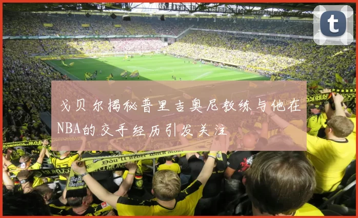 戈贝尔揭秘普里吉奥尼教练与他在NBA的交手经历引发关注