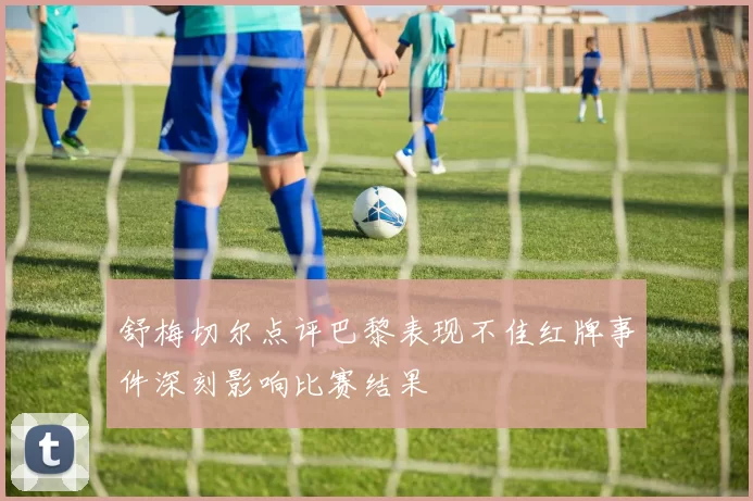 舒梅切尔点评巴黎表现不佳红牌事件深刻影响比赛结果