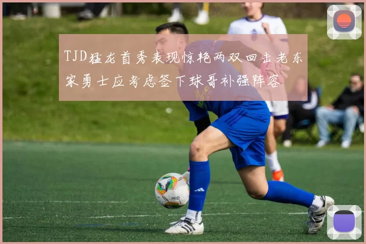 TJD猛龙首秀表现惊艳两双回击老东家勇士应考虑签下球哥补强阵容