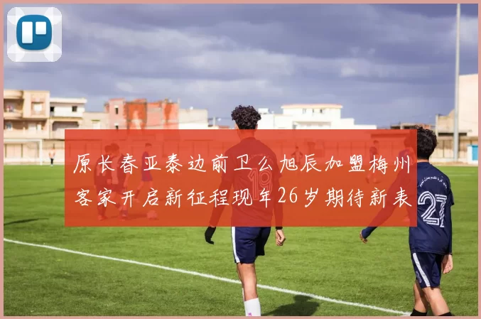 原长春亚泰边前卫么旭辰加盟梅州客家开启新征程现年26岁期待新表现