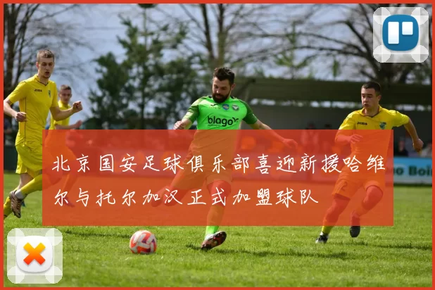 北京国安足球俱乐部喜迎新援哈维尔与托尔加汉正式加盟球队