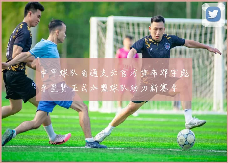 中甲球队南通支云官方宣布邓宇彪李星贤正式加盟球队助力新赛季