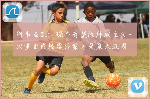 阿韦洛亚：现在有望给种族主义一次重击内格雷拉案才是最大丑闻