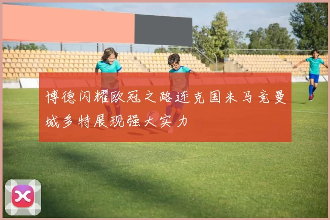 博德闪耀欧冠之路连克国米马竞曼城多特展现强大实力