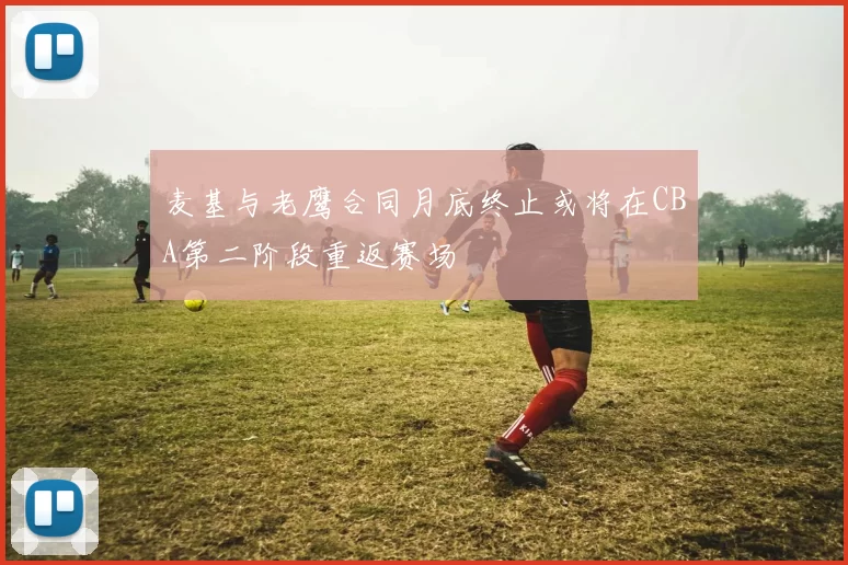 麦基与老鹰合同月底终止或将在CBA第二阶段重返赛场