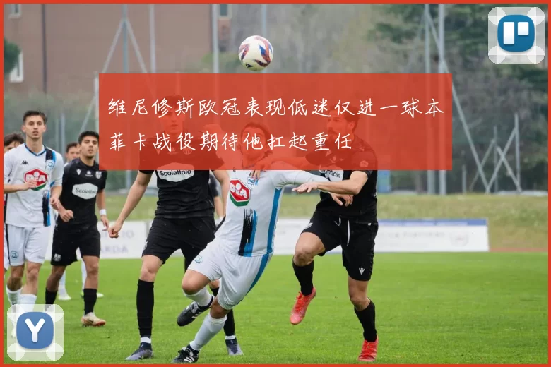 维尼修斯欧冠表现低迷仅进一球本菲卡战役期待他扛起重任