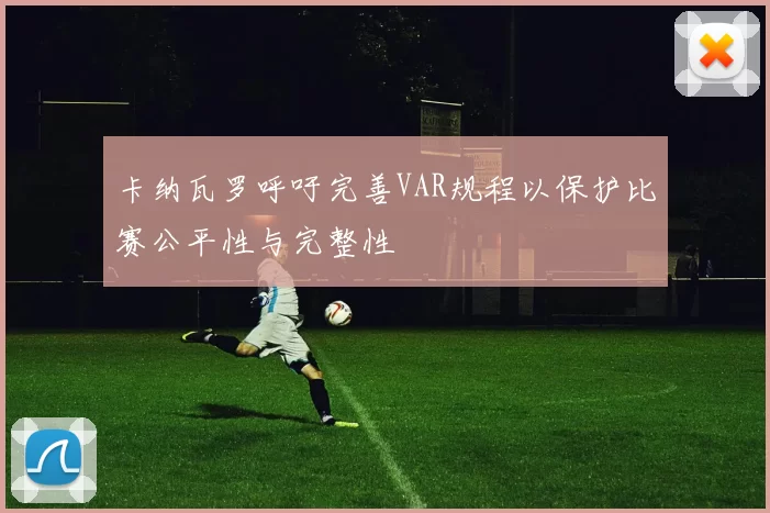 卡纳瓦罗呼吁完善VAR规程以保护比赛公平性与完整性