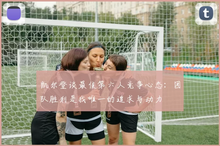 凯尔登谈最佳第六人竞争心态：团队胜利是我唯一的追求与动力