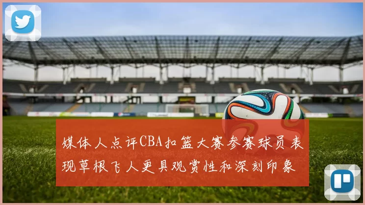 媒体人点评CBA扣篮大赛参赛球员表现草根飞人更具观赏性和深刻印象