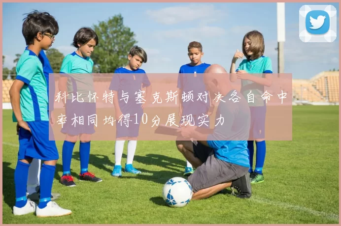 科比怀特与塞克斯顿对决各自命中率相同均得10分展现实力