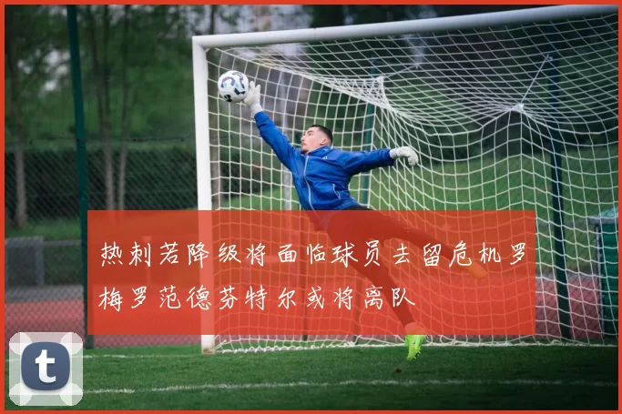 热刺若降级将面临球员去留危机罗梅罗范德芬特尔或将离队