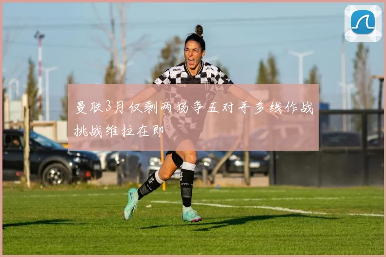 曼联3月仅剩两场争五对手多线作战挑战维拉在即