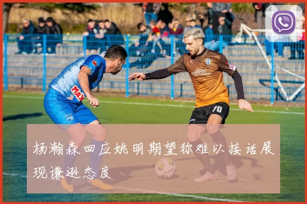 杨瀚森回应姚明期望称难以接话展现谦逊态度