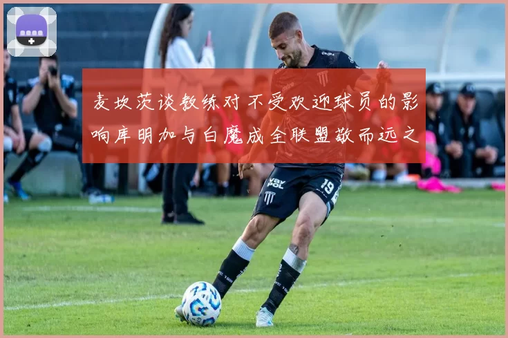 麦坎茨谈教练对不受欢迎球员的影响库明加与白魔成全联盟敬而远之的例证