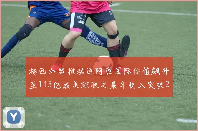 梅西加盟推动迈阿密国际估值飙升至145亿成美职联之最年收入突破2亿美元